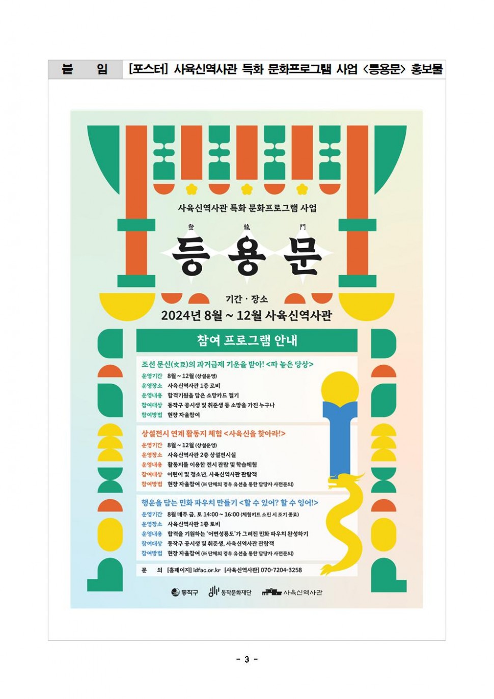 붙 임 [포스터] 사육신역사관 특화 문화프로그램 사업 &lt;등용문&gt;홍보물|사육신역사관 특화 문화프로그램 사업|登 龍 門 등용문|기간·장소 2024년 8월 ~ 12월 사육신역사관|참여 프로그램 안내|조선 문신(臣)의 과거급제 기운을 받아! &lt;따놓은 당상&gt; 운영기간 8월~12월(상설운영) 운영장소 사육신역사관 1층 로비 운영내용 합격기원을 담은 소망카드 걸기 참여대상 동작구 공시생 및 취준생 등 소망을 가진 누구나 참여방법 현장 자율참여|상설전시 연계 활동지 체험 &lt;사육신을 찾아라!&gt; 운영기간 8월~12월(상설운영) 운영장소 사육신역사관 2층 상설전시실 운영내용 활동지를 이용한 전시 관람 및 학습체험 참여대상 어린이 및 청소년, 사육신역사관 관람객 참여방법 현장 자율참여 (※ 단체의 경우 유선을 통한 담당자 사전문의)|행운을 담는 민화 파우치 만들기 &lt;할 수 있어? 할 수 잉어!&gt; 운영기간 8월 매주 금, 토 14:00~16:00 (체험키트 소진 시 조기 종료) 운영장소 사육신역사관 1층 로비 운영내용 합격을 기원하는 `어변성룡도`가 그려진 민화 파우치 완성하기 참여대상 동작구 공시생 및 취준생, 사육신역사관 관람객 참여방법 현장 자율참여 (※ 단체의 경우 유선을 통한 담당자 사전문의)|문 의 [홈페이지]idfac.or.kr [사육신역사관] 070-7204-3258| 동작구 동작문화재단 사육신역사관|- 3-