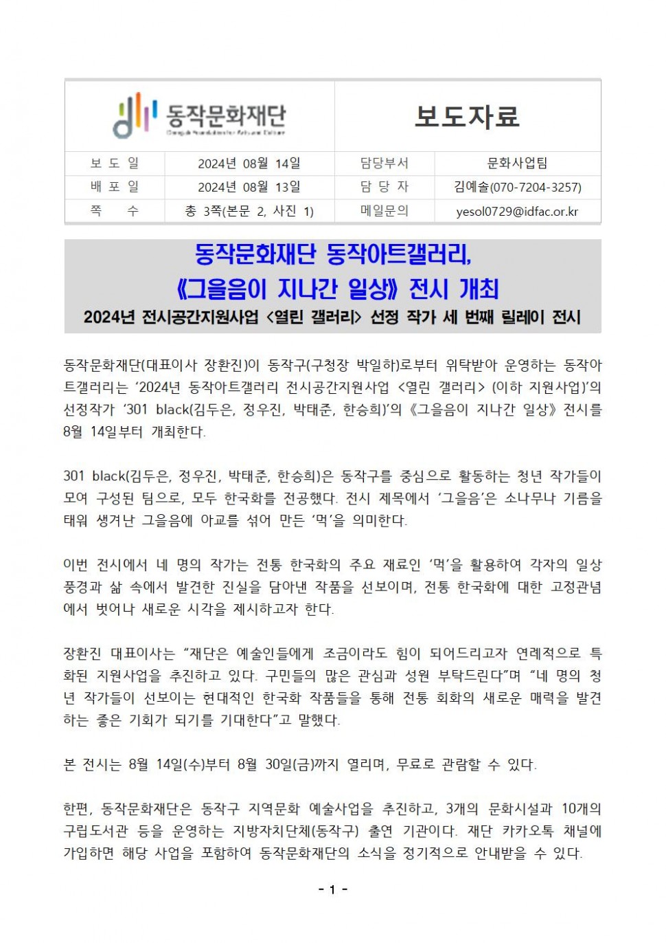 동작문화재단|보도자료|보도일 2024년 08월 14일 |배포일 2024년 08월 13일 |쪽 수 총 3쪽(본문 2, 사진 1)|담당부서 문화사업팀|담당자 김예솔(070-7204-3257)|메일문의 yesol0729@idfac.or.kr|동작문화재단 동작아트갤러리,《그을음이 지나간 일상》전시 개최 2024년 전시공간지원사업 &lt;열린 갤러리&gt; 선정 작가 세 번째 릴레이 전시|동작문화재단(대표이사 장환진)이 동작구(구청장 박일하)로부터 위탁받아 운영하는 동작아 •트갤러리는 `2024년 동작아트갤러리 전시공간지원사업 &lt;열린 갤러리&gt;(이하 지원사업)`의 선정작가 `301 black(김두은, 정우진, 박태준, 한승희)`의 《그을음이 지나간 일상》 전시를 8월 14일부터 개최한다.|301 black(김두은, 정우진, 박태준, 한승희)은 동작구를 중심으로 활동하는 청년 작가들이 모여 구성된 팀으로, 모두 한국화를 전공했다. 전시 제목에서 ‘그을음’은 소나무나 기름을 태워 생겨난 그을음에 아교를 섞어 만든 `먹`을 의미한다.|이번 전시에서 네 명의 작가는 전통 한국화의 주요 재료인 `먹`을 활용하여 각자의 일상 풍경과 삶 속에서 발견한 진실을 담아낸 작품을 선보이며, 전통 한국화에 대한 고정관념 에서 벗어나 새로운 시각을 제시하고자 한다.|장환진 대표이사는 “재단은 예술인들에게 조금이라도 힘이 되어드리고자 연례적으로 특 화된 지원사업을 추진하고 있다. 구민들의 많은 관심과 성원 부탁드린다”며 “네 명의 청 년 작가들이 선보이는 현대적인 한국화 작품들을 통해 전통 회화의 새로운 매력을 발견 하는 좋은 기회가 되기를 기대한다”고 말했다. 본 전시는 8월 14일(수)부터 8월 30일(금)까지 열리며, 무료로 관람할 수 있다.|한편, 동작문화재단은 동작구 지역문화 예술사업을 추진하고, 3개의 문화시설과 10개의 구립도서관 등을 운영하는 지방자치단체(동작구) 출연 기관이다. 재단 카카오톡 채널에 가입하면 해당 사업을 포함하여 동작문화재단의 소식을 정기적으로 안내받을 수 있다.|-1-