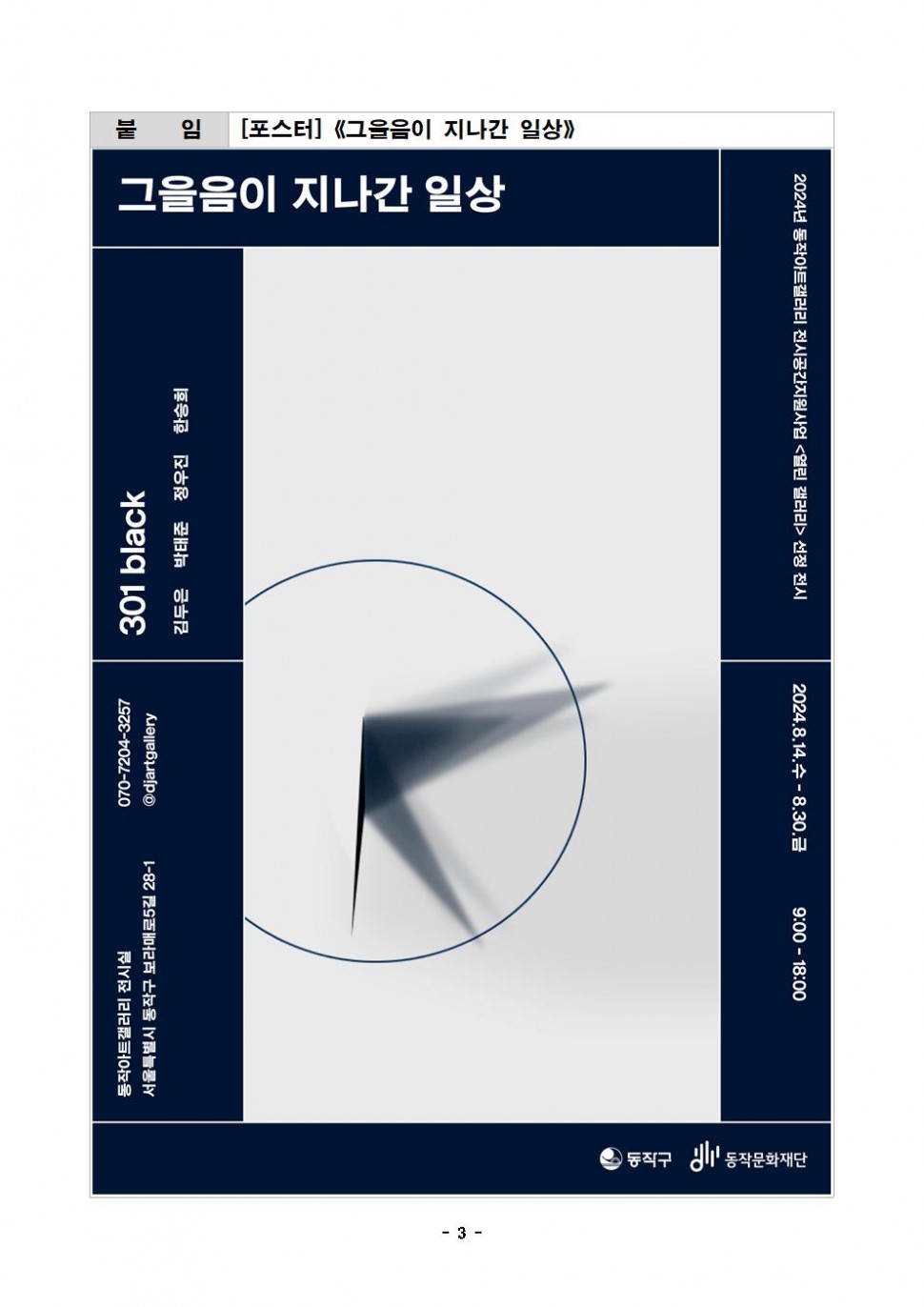 붙 임|[포스터]《그을음이 지나간 일상》| 그을음이 지나간 일상 동작아트갤러리 전시실 서울특별시 동작구 보라매로5길 28-1 070-7204-3257 301 black @djartgallery 김두은 박태준 정우진 한승희|2024년 동작아트갤러리 전시공간지원사업 &lt;열린 갤러리&gt; 선정 전시|2024.8.14.수-8.30.금 9:00-18:00|동작구 동작문화재단|- 3-
