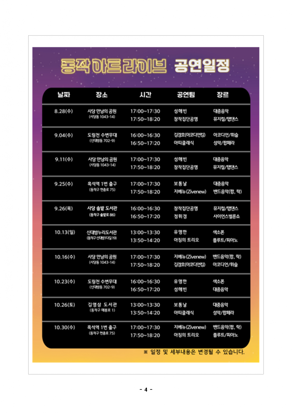 동작아트라이브 공연일정|날짜 장소 시간 공연팀 장르|8.28(수) 사당 만남의 공원 (사당동 1043-14) 17:00-17:30 성해빈 대중음악 17:50~18:20 창작집단 공명  뮤지컬/탭댄스|9.04(수) 도림천 수변무대 (신대방동 702-9) 16:00-16:30 김경호(아코디언킴)  아코디언/휘슬 16:50~17:20 아띠클래식 성악/팝페라|9.11(수) 사당 만남의 공원 (사당동 1043-14) 17:00-17:30 성해빈 대중음악 17:50~18:20 창작집단 공명 뮤지컬/탭댄스|9.25(수) 흑석역 1번 출구 (동작구 현충로 75) 17:00~17:30 보통날 대중음악 17:50~18:20 지베뉴(Zivenew) 밴드음악(팝, 락)|9.26(목) 사당 솔밭 도서관 (동작구 솔밭로 86) 16:00~16:30 정휘경 사이언스벌룬쇼 16:30-17:00 창작집단 공명 뮤지컬/탭댄스|10.13(일) 이수역 버스킹 공연장 (이수역 12번 출구) 13:00-13:30 유명한 색소폰 13:50~14:20 아침의 트리오 플루트/피아노|10.16(수) 이수역 버스킹 공연장 (이수역 12번 출구) 17:00-17:30 지베뉴(Zivenew) 밴드음악(팝, 락) 17:50~18:20 김경호(아코디언킴) 아코디언/휘슬|10.23(수) 이수역버스킹공연장 (이수역 12번 출구) 16:00-16:30 유명한 색소폰 16:50~17:20 성해빈 대중음악|10.26(토) 김영삼 도서관 (동작구 매봉로 1) 13:00-13:30 보통날 대중음악 13:50~14:20 아띠클래식 성악/팝페라|10.30(수) 이수역 버스킹 공연장 (이수역 12번 출구)|17:00-17:30 지베뉴(Zivenew) 밴드음악(팝, 락) 17:50~18:20 아침의 트리오 플루트/피아노|※ 일정 및 세부내용은 변경될 수 있습니다.|-4-