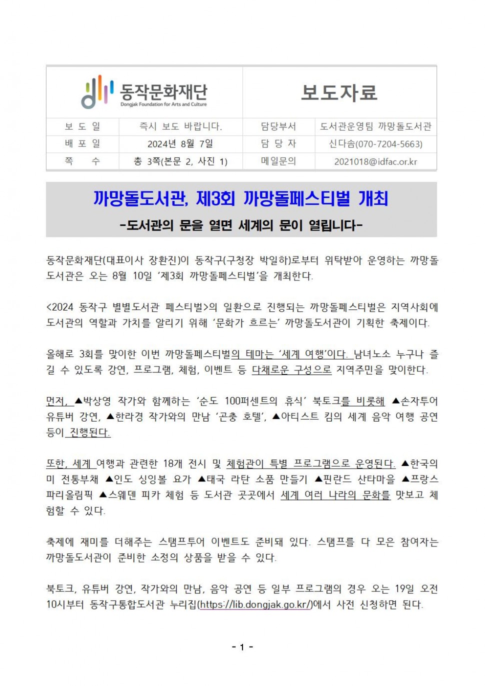 동작문화재단 Dongjak Foundation for Arts and Culture|보도자료|보도일 즉시 보도 바랍니다.|담당부서 도서관운영팀 까망돌도서관|배포일 2024년 8월 7일|담당자 신다솜(070-7204-5663)|쪽 수 총 3쪽(본문 2, 사진 1)|메일문의 2021018@idfac.or.kr|까망돌도서관, 제3회 까망돌페스티벌 개최-도서관의 문을 열면 세계의 문이 열립니다| 동작문화재단(대표이사 장환진)이 동작구(구청장 박일하)로부터 위탁받아 운영하는 까망돌 도서관은 오는 8월 10일 `제3회 까망돌페스티벌`을 개최한다.|&lt;2024 동작구 별별도서관 페스티벌&gt;의 일환으로 진행되는 까망돌페스티벌은 지역사회에 도서관의 역할과 가치를 알리기 위해 `문화가 흐르는` 까망돌도서관이 기획한 축제이다.|올해로 3회를 맞이한 이번 까망돌페스티벌의 테마는 ‘세계 여행’이다. 남녀노소 누구나 즐 길 수 있도록 강연, 프로그램, 체험, 이벤트 등 다채로운 구성으로 지역주민을 맞이한다.|먼저, ▲박상영 작가와 함께하는 `순도 100퍼센트의 휴식` 북토크를 비롯해 ▲손자투어 유튜버 강연, ▲한라경 작가와의 만남 `곤충 호텔`, ▲아티스트 킴의 세계 음악 여행 공연 등이 진행된다.|또한, 세계 여행과 관련한 18개 전시 및 체험관이 특별 프로그램으로 운영된다. ▲한국의 미 전통부채 ▲인도 싱잉볼 요가 ▲태국 라탄 소품 만들기 ▲핀란드 산타마을 ▲프랑스 파리올림픽 ▲스웨덴 피카 체험 등 도서관 곳곳에서 세계 여러 나라의 문화를 맛보고 체험할 수 있다.|축제에 재미를 더해주는 스탬프투어 이벤트도 준비돼 있다. 스탬프를 다 모은 참여자는 까망돌도서관이 준비한 소정의 상품을 받을 수 있다.|북토크, 유튜버 강연, 작가와의 만남, 음악 공연 등 일부 프로그램의 경우 오는 19일 오전 10시부터 동작구통합도서관 누리집(https://lib.dongjak.go.kr/)에서 사전 신청하면 된다.|-1-