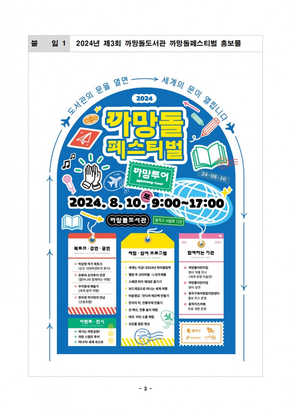 붙임 1|2024년 제3회 까망돌도서관 까망돌페스티벌 홍보물|도서관의 문을 열면 세계의 문이 열립니다.|2024 까망돌 페스티벌 까망투어ggamang-tour 24-08-10| 2024.8.10, 9:00-17:00 까망돌도서관 동작구 서달로 129|북토크 · 강연·공연 박상영 작가 북토크 &lt;순도 100퍼센트의 휴식&gt; 유튜버 손자투어 강연 &lt;할머니와 함께하는 여행&gt;우리동네 예술가&lt;세계 음악 여행&gt; 한라경 작가와의 만남 &lt;곤충호텔&gt;체험 참여 프로그램 세계는 지금! 2024년 파리올림픽 웰컴 투 산타마을 : 느린우체통 웨덴 피카 제대로 즐기기 보드게임으로 떠나는 세계여행 마음챙김 : 만다라 에코백 만들기 한국의 미, 전통부채 만들기 씬짜오 전통놀이 체험 태국 라탄 소품 체험 싱잉볼 힐링 명상|함께하는 기관 까망돌어린이집 원아 작품 전시&lt;세계 유명 미술관&gt; 까망돌어린이집 원아 공연 동작구육아종합지원센터 홍보부스 운영 동작키즈카페 무료 개방 운영|이벤트 전시여기는 까망공항! 까망스탬프 투어 떠나자! 세계 속으로|동작구 별별도서관 동작문화재단 도서관까망돌|- 3-