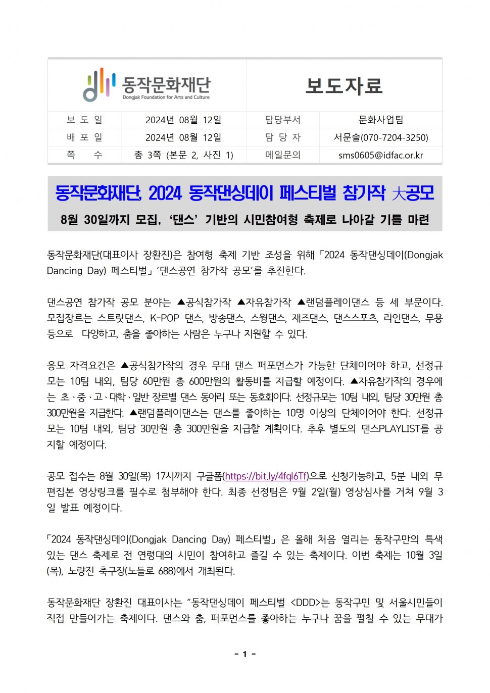 동작문화재단 Dongjak Foundation for Arts and Culture|보도자료|보도일 2024년 08월 12일|배포일 2024년 08월 12일|쪽 수 총 3쪽 (본문 2, 사진 1)|담당부서 문화사업팀|담당자 서문솔(070-7204-3250)|메일문의 sms0605@idfac.or.kr|동작문화재단, 2024 동작댄싱데이 페스티벌 참가작 大공모 8월 30일까지 모집, `댄스` 기반의 시민참여형 축제로 나아갈 기틀 마련|동작문화재단(대표이사 장환진)은 참여형 축제 기반 조성을 위해 「2024 동작댄싱데이(Dongjak Dancing Day) 페스티벌」 `댄스공연 참가작 공모`를 추진한다.|댄스공연 참가작 공모 분야는 ▲공식참가작 ▲자유참가작 ▲랜덤플레이댄스 등 세 부문이다. 모집장르는 스트릿댄스, K-POP 댄스, 방송댄스, 스윙댄스, 재즈댄스, 댄스스포츠, 라인댄스, 무용 등으로 다양하고, 춤을 좋아하는 사람은 누구나 지원할 수 있다.|응모 자격요건은 ▲공식참가작의 경우 무대 댄스 퍼포먼스가 가능한 단체이어야 하고, 선정규 모는 10팀 내외, 팀당 60만원 총 600만원의 활동비를 지급할 예정이다. ▲자유참가작의 경우에 는 초·중·고·대학·일반 장르별 댄스 동아리 또는 동호회이다. 선정규모는 10팀 내외, 팀당 30만원 총 300만원을 지급한다. ▲랜덤플레이댄스는 댄스를 좋아하는 10명 이상의 단체이어야 한다. 선정규 모는 10팀 내외, 팀당 30만원 총 300만원을 지급할 계획이다. 추후 별도의 댄스PLAYLIST를 공 지할 예정이다.|공모 접수는 8월 30일(목) 17시까지 구글폼(https://bit.ly/4fql6Tf)으로 신청가능하고, 5분 내외 무 편집본 영상링크를 필수로 첨부해야 한다. 최종 선정팀은 9월 2일(월) 영상심사를 거쳐 9월 3 일 발표 예정이다.|「2024 동작댄싱데이(Dongjak Dancing Day)페스티벌」은 올해 처음 열리는 동작구만의 특색 있는 댄스 축제로 전 연령대의 시민이 참여하고 즐길 수 있는 축제이다. 이번 축제는 10월 3일 (목), 노량진 축구장(노들로 688)에서 개최된다.|동작문화재단 장환진 대표이사는