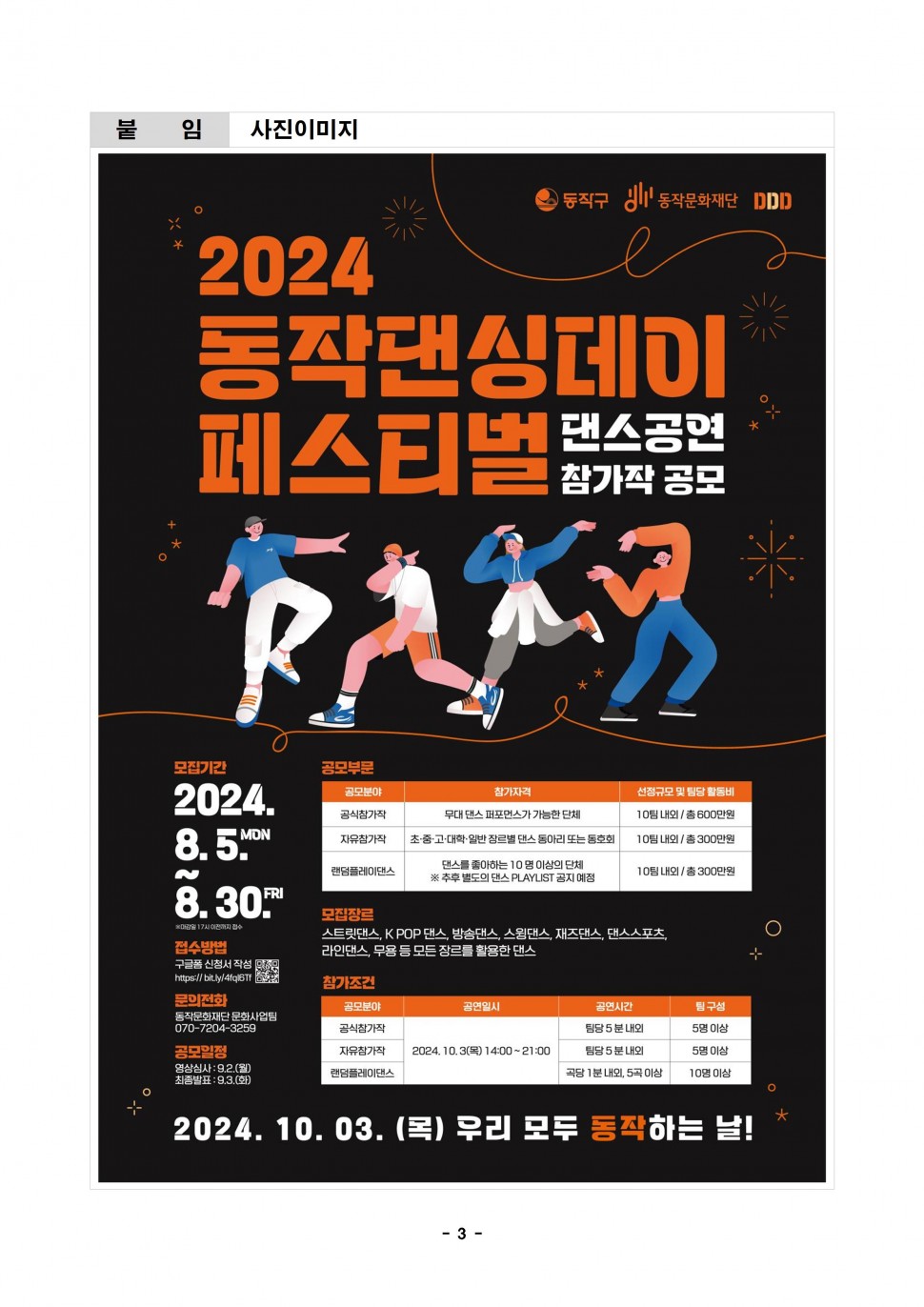 붙임|사진이미지|동작구 동작문화재단 DDD|2024 동작댄싱데이 페스티벌 댄스공연 참가작 공모|모집기간 2024.8.5.MON~8.30.FRI *마감일 17시이전까지 접수|접수방법 구글폼 신청서 작성 https://bit.ly/4fql6TfP QR코드 |문의전화 동작문화재단 문화사업팀 070-7204-3259| 공모일정 영상심사: 9.2.(월) 최종발표 : 9.3.(화)|공모부문|공모분야 참가자격 선정규모 및 팀당 활동비|공식참가작 무대 댄스 퍼포먼스가 가능한 단체 10팀 내외/총 600만원|자유참가작 초·중·고·대학·일반 장르별 댄스동아리 또는 동호회 10팀내외 / 총 300만원|랜덤플레이댄스 댄스를 좋아하는 10명 이상의 단체 ※ 추후 별도의 댄스 PLAYLIST 공지 예정 10팀 내외 / 총 300만원|모집장르 스트릿댄스, KPOP 댄스 방송댄스,스윙댄스, 재즈댄스, 댄스스포츠, 라인댄스, 무용 등 모든 장르를 활용한 댄스|참가조건|공모분야 공연일시 공연시간 팀구성|공식참가작 2024.10.3(목)14:00-21:00 팀당 5분내외 5명이상|자유참가작 팀당 5분내외 5명 이상|랜덤플레이댄스 곡당 1분 내외, 5곡 이상 10명 이상|2024. 10. 03. (목) 우리 모두 동작하는 날!|- 3-