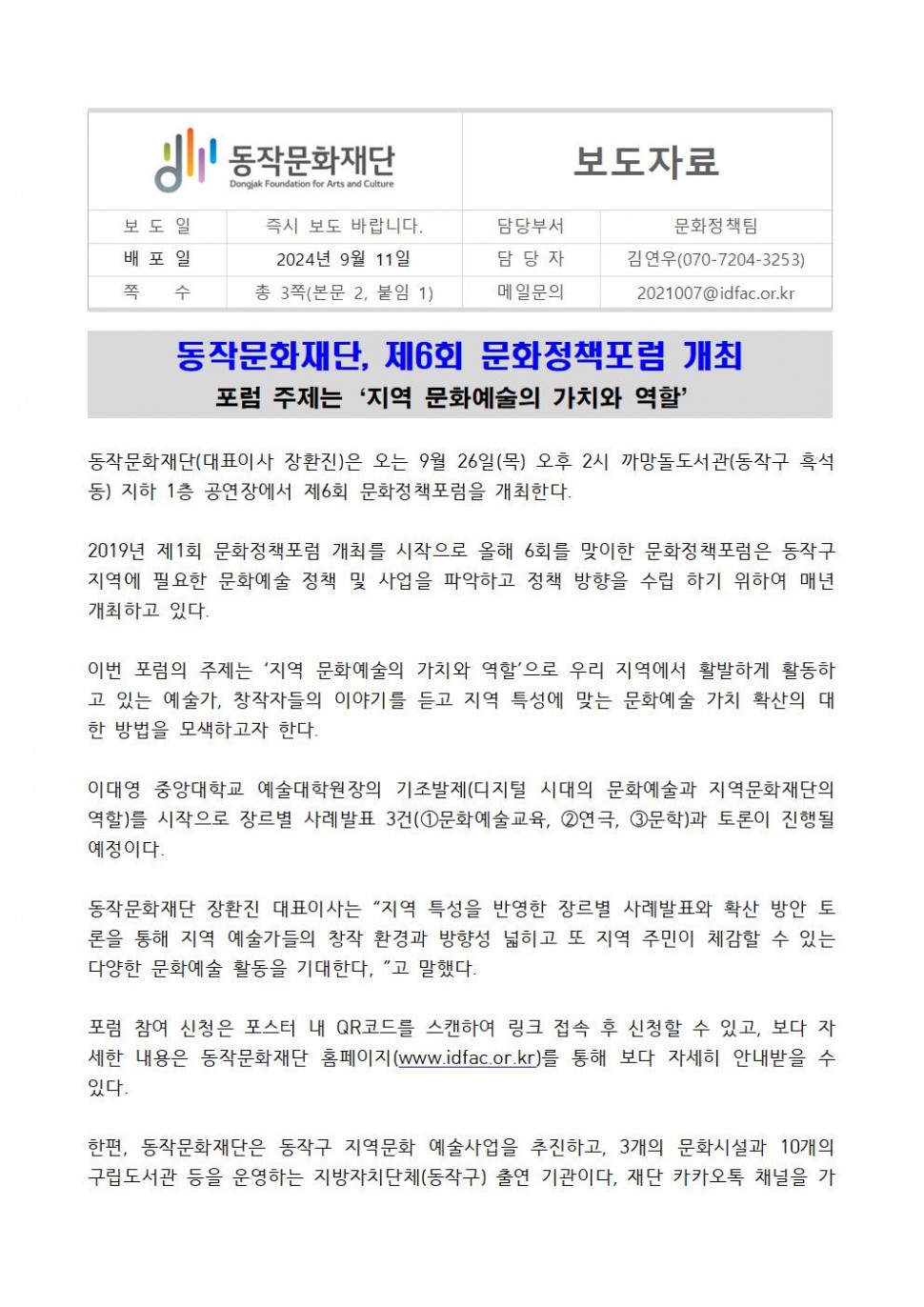 동작문화재단 Dongjak Foundation for Arts and Culture|보도자료|보도일 즉시 보도 바랍니다.|배포일 2024년 9월 11일|쪽 수 총 3쪽(본문 2, 붙임 1)|담당부서 문화정책팀|담당자 김연우(070-7204-3253)|메일문의 2021007@idfac.or.kr|동작문화재단, 제6회 문화정책포럼 개최|포럼 주제는 `지역 문화예술의 가치와 역할`|동작문화재단(대표이사 장환진)은 오는 9월 26일(목) 오후 2시 까망돌도서관(동작구 흑석 동) 지하 1층 공연장에서 제6회 문화정책포럼을 개최한다.|2019년 제1회 문화정책포럼 개최를 시작으로 올해 6회를 맞이한 문화정책포럼은 동작구 지역에 필요한 문화예술 정책 및 사업을 파악하고 정책 방향을 수립 하기 위하여 매년 개최하고 있다.|이번 포럼의 주제는 `지역 문화예술의 가치와 역할`으로 우리 지역에서 활발하게 활동하 고 있는 예술가, 창작자들의 이야기를 듣고 지역 특성에 맞는 문화예술 가치 확산의 대 한 방법을 모색하고자 한다.|이대영 중앙대학교 예술대학원장의 기조발제(디지털 시대의 문화예술과 지역문화재단의 역할)를 시작으로 장르별 사례발표 3건(1문화예술교육, 2연극, 3문학)과 토론이 진행될 예정이다.|동작문화재단 장환진 대표이사는 “지역 특성을 반영한 장르별 사례발표와 확산 방안 토 론을 통해 지역 예술가들의 창작 환경과 방향성 넓히고 또 지역 주민이 체감할 수 있는 다양한 문화예술 활동을 기대한다,