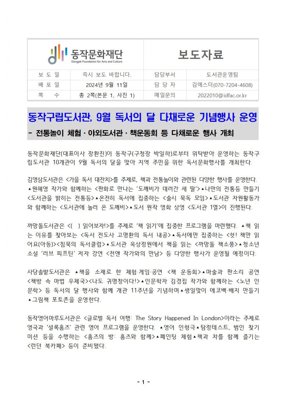 동작문화재단 Dongjak Foundation for Arts and Culture|보도자료|보도일 즉시 보도 바랍니다.|배포일 2024년 9월 11일|쪽 수 총 2쪽(본문 1, 사진 1)|담당부서 도서관운영팀|담당자 김에스더 (070-7204-4608)|메일문의 2022010@idfac.or.kr|동작구립도서관, 9월 독서의 달 다채로운 기념행사 운영 - 전통놀이 체험. 야외도서관 책운동회 등 다채로운 행사 개최|동작문화재단(대표이사 장환진)이 동작구(구청장 박일하)로부터 위탁받아 운영하는 동작구 립도서관 10개관이 9월 독서의 달을 맞아 지역 주민을 위한 독서문화행사를 개최한다.|김영삼도서관은 &lt;가을 독서 대잔치&gt;를 주제로, 책과 전통놀이와 관련된 다양한 행사를 운영한다. ▲원혜영 작가와 함께하는 &lt;판화로 만나는 `도깨비가 데려간 세 딸`&gt;▲ 나만의 전통등 만들기 &lt;도서관을 밝히는 전통등&gt;▲ 온전히 독서에 집중하는 &lt;술시 묵독 모임&gt;▲ 도서관 자원활동가 와 함께하는 &lt;도서관에 놀러 온 도깨비&gt;▲ 도서 원작 영화 상영 &lt;도서관 1열&gt;이 진행된다.|까망돌도서관은 &lt;() 읽어보자!&gt;를 주제로 `책 읽기`에 집중한 프로그램을 마련했다. ▲책 읽 는 이유를 찾아보는 &lt;독서 전도사 고명환의 독서 내공&gt; ▲ 독서에만 집중하는 &lt;쉿! 책만 읽 어요(아동)&gt;&lt;침묵의 독서클럽&gt;▲도서관 옥상정원에서 책을 읽는 &lt;까망돌 책소풍&gt;▲ 청소년 소설 `러브 피프틴` 저자 강연 &lt;전앤 작가와의 만남&gt; 등 다양한 행사가 운영될 예정이다.|사당솔밭도서관은 ▲책을 소재로 한 체험·게임·공연 &lt;책 운동회&gt;▲마술과 판소리 공연 &lt;책방 속 마법 우체국&gt;&lt;나도 귀명창이다!&gt;▲ 인문학자 김경집 작가와 함께하는 &lt;노년 인 문학〉 등 독서의 달 행사와 함께 개관 11주년을 기념하며 ▲ 생일맞이 에코백·배지 만들기 ▲그림책 포토존을 운영한다.|동작영어마루도서관은 &lt;글로벌 독서 여행: The Story Happened In London&gt;이라는 주제로 영국과 ‘셜록홈즈` 관련 영어 프로그램을 운영한다. ▲ 영어 인형극 탐정테스트, 범인 찾기 미션 등을 수행하는 &lt;홈즈의 방: 홈즈와 함께&gt;▲ 페인팅 체험▲ 책과 차를 함께 즐기는 &lt;런던 북카페&gt; 등이 준비됐다.|-1-