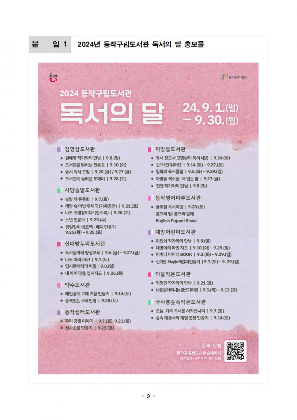 붙임 1| 2024년 동작구립도서관 독서의 달 홍보물|동작 동작문화재단|2024 동작구립도서관 독서의 달 24.9.1.(일)-9.30.(월)|김영삼도서관 -원혜영 작가와의 만남 9.8.(일)- 도서관을 밝히는 전통등 9.10.(화)|-술시 독서모임 | 9.20.(금) / 9.27.(금)|- 도서관에 놀러온 도깨비 9.28.(토)|사당솔밭도서관 - 솔밭책 운동회 | 9.7.(토) -책방 속 마법 우체국 (가족공연) | 9.21.(토) - 나도 귀명창이다! (판소리) | 9.28.(토) -노년 인문학 |9.25.(수) -생일맞이 애코백 · 배지 만들기 9.26.(목)~9.28.(토)|신대방누리도서관 - 독서동아리 양성교육 | 9.6.(금)~9.27.(금) - 나도 바리스타! |9.7.(토) - 입시문해력의 비밀 9.8.(일) -내 아이 맞춤 입시지도 | 9.26.(목)|약수도서관 -레진공예 고래 거울 만들기 |9.14.(토) -품격있는 모루인형 9.28.(토) |동작샘터도서관- 우리 궁궐 이야기 9.7.(토), 9.21.(토) 청사초롱 만들기 |9.21.(토)|까망돌도서관-독서 전도사 고명환의 독서 내공 9.24.(화) - 쉿! 책만 읽어요 | 9.14.(토) ~ 9.27.(토)-침묵의 독서클럽 | 9.5.(목) ~ 9.29.(일) - 까망돌 책소풍: 책 읽는 밤 9.27.(금) -전앤 작가와의 만남 9.8.(일)|동작영어마루도서관|-글로벌 독서여행 | 9.28.(토) 홈즈의 방: 홈즈와 함께 English Puppet Show| 대방어린이도서관- 이진화 작가와의 만남 9.8.(일) -대방이의 마법 지도 | 9.10.(화) ~ 9.29.(일) - 비비디바비디 BOOK | 9.3.(화) ~ 9.29.(일) -신기한 Magic책갈피만들기 19.7.(토)~9.29.(일)|다울작은도서관- 임정민 작가와의 만남 9.21.(토)- 나를찾아떠나는글쓰기여행 | 9.5.(목)~9.13.(금)|국사봉숲속작은도서관 -오늘, 가족 독서를 시작합니다 19.7.(토) - 숲속 재봉사와 계절 옷장만들기 9.14.(토)|문의 신청|동작구 통합도서관 홈페이지|(문화공간&gt; 문화프로그램 신청)|- 3-
