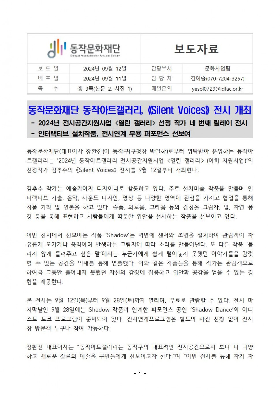 동작문화재단|보도자료|보도일 2024년 09월 12일|배포일 2024년 09월 11일|담당부서 문화사업팀|담당자 김예솔(070-7204-3257)|쪽 수 총 3쪽(본문 2, 사진 1)|메일문의 yesol0729@idfac.or.kr|동작문화재단 동작아트갤러리, 《Silent Voices》전시 개최 -2024년 전시공간지원사업 &lt;열린 갤러리&gt; 선정 작가 네 번째 릴레이 전시 -인터랙티브 설치작품, 전시연계 무용 퍼포먼스 선보여|동작문화재단(대표이사 장환진)이 동작구(구청장 박일하)로부터 위탁받아 운영하는 동작아 트갤러리는 `2024년 동작아트갤러리 전시공간지원사업 &lt;열린 갤러리&gt;(이하 지원사업)`의 선정작가 김추수의 《Silent Voices》 전시를 9월 12일부터 개최한다.|김추수 작가는 예술가이자 디자이너로 활동하고 있다. 주로 설치미술 작품을 만들며 인 터랙티브 기술, 음악, 사운드 디자인, 영상 등 다양한 영역에 관심을 가지고 협업을 통해 작품 기획 및 연출을 하고 있다. 슬픔, 외로움, 그리움 등의 감정을 그림자, 빛, 자연 풍 경 등을 통해 표현하고 사람들에게 따뜻한 위안을 선사하는 작품을 선보이고 있다.|이번 전시에서 선보이는 작품 `Shadow`는 벽면에 센서와 조명을 설치하여 관람객이 자 유롭게 오가거나 움직이며 발생하는 그림자에 따라 소리를 만들어낸다. 또 다른 작품 ‘들 리지 않게 들려주고 싶은 말’에서는 누군가에게 쉽게 털어놓지 못했던 이야기들을 맘껏 할 수 있는 공간을 억새를 통해 연출했다. 이와 같은 작품들을 통해 작가는 관람객으로 하여금 그동안 풀어내지 못했던 자신의 감정에 집중하고 위안과 공감을 얻을 수 있는 경 험을 제공한다.|본 전시는 9월 12일(목)부터 9월 28일(토)까지 열리며, 무료로 관람할 수 있다. 전시 마 지막날인 9월 28일에는 Shadow 작품과 연계한 퍼포먼스 공연 `Shadow Dance`와 아티 스트 토크 프로그램이 준비되어 있다. 전시연계프로그램은 별도의 사전 신청 없이 전시 장 방문객 누구나 참여 가능하다.|장환진 대표이사는 “동작아트갤러리는 동작구의 대표적인 전시공간으로서 보다 더 다양 하고 새로운 장르의 예술을 구민들에게 선보이고자 한다.”며 “이번 전시를 통해 자기 자|-1-
