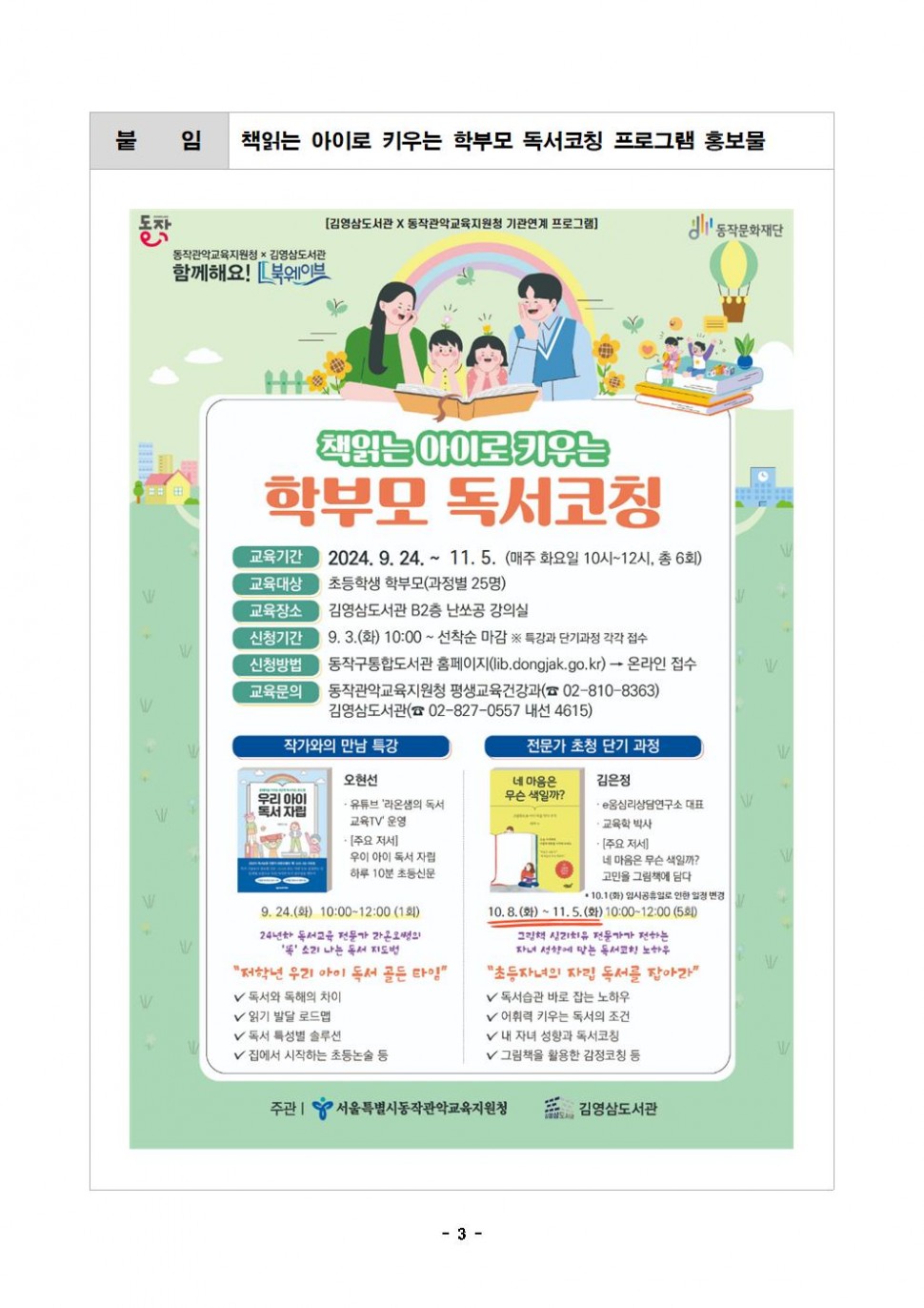 붙 임| 책읽는 아이로 키우는 학부모 독서코칭 프로그램 홍보물|동작 동작문화재단| [김영삼도서관 X 동작관악교육지원청 기관연계 프로그램]|동작관악교육지원청 x 김영삼도서관 함께해요! 북웨이브|책읽는 아이로 키우는 학부모 독서코칭|교육기간 2024.9.24.~ 11.5. (매주 화요일 10시~12시, 총 6회)교육대상 초등학생 학부모(과정별 25명)교육장소 김영삼도서관 B2층 난쏘공 강의실 신청기간 9.3.(화) 10:00~ 선착순 마감 ※ 특강과 단기과정 각각 접수 신청방법 동작구통합도서관 홈페이지(lib.dongjak.go.kr) → 온라인 접수 교육문의 동작관악교육지원청 평생교육건강과(02-810-8363) 김영삼도서관(02-827-0557 내선 4615) |작가와의 만남 특강|오현선 유튜브 