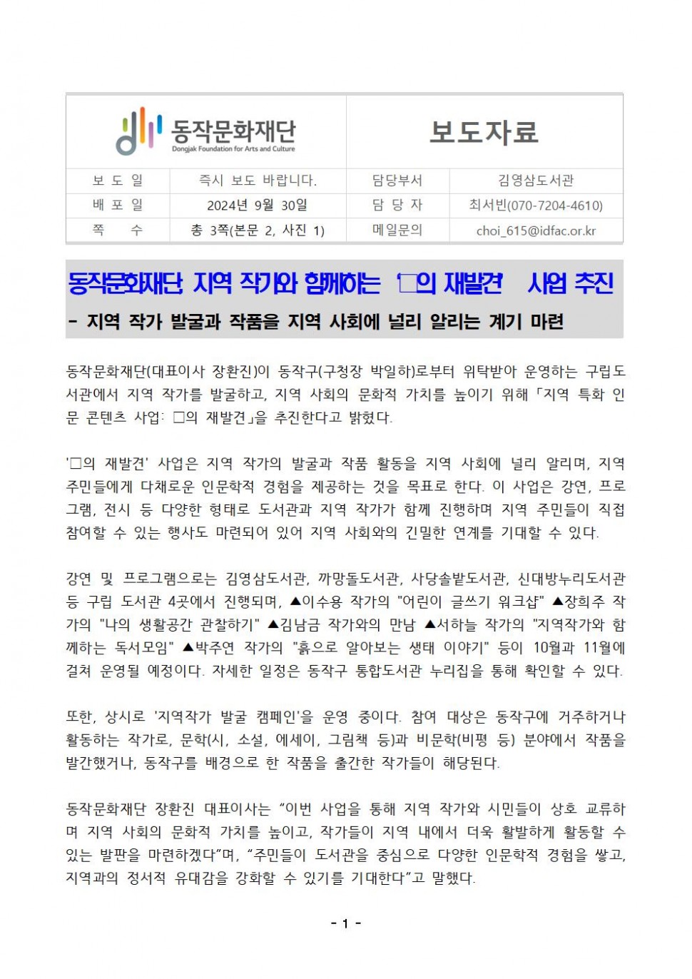 동작문화재단 Dongjak Foundation for Arts and Culture|보도자료|보도일 즉시 보도 바랍니다.|배포일 2024년 9월 30일|쪽 수 총 3쪽(본문 2, 사진 1)|담당부서 김영삼도서관|담당자 최서빈(070-7204-4610)|메일문의 choi_615@idfac.or.kr|동작문화재단 지역 작가와 함께하는 ㅁ의 재발견 사업 추진|-지역 작가 발굴과 작품을 지역 사회에 널리 알리는 계기 마련|동작문화재단(대표이사 장환진)이 동작구(구청장 박일하)로부터 위탁받아 운영하는 구립도 서관에서 지역 작가를 발굴하고, 지역 사회의 문화적 가치를 높이기 위해 「지역 특화 인 문 콘텐츠 사업: □의 재발견」을 추진한다고 밝혔다.|