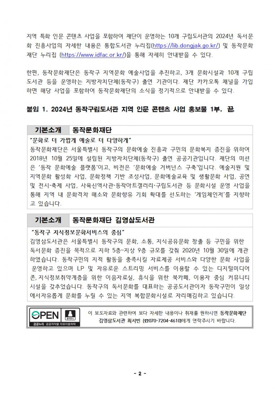 지역 특화 인문 콘텐츠 사업을 포함하여 재단이 운영하는 10개 구립도서관의 2024년 독서문 화 진흥사업의 자세한 내용은 통합도서관 누리집(https://lib.dongjak.go.kr/) 및 동작문화 재단 누리집 (https://www.idfac.or.kr/)을 통해 자세히 안내받을 수 있다.|한편, 동작문화재단은 동작구 지역문화 예술사업을 추진하고, 3개 문화시설과 10개 구립 도서관 등을 운영하는 지방자치단체(동작구) 출연 기관이다. 재단 카카오톡 채널을 가입 하면 해당 사업을 포함하여 동작문화재단의 소식을 정기적으로 안내받을 수 있다.|붙임 1. 2024년 동작구립도서관 지역 인문 콘텐츠 사업 홍보물 1부. 끝|기본소개 동작문화재단|