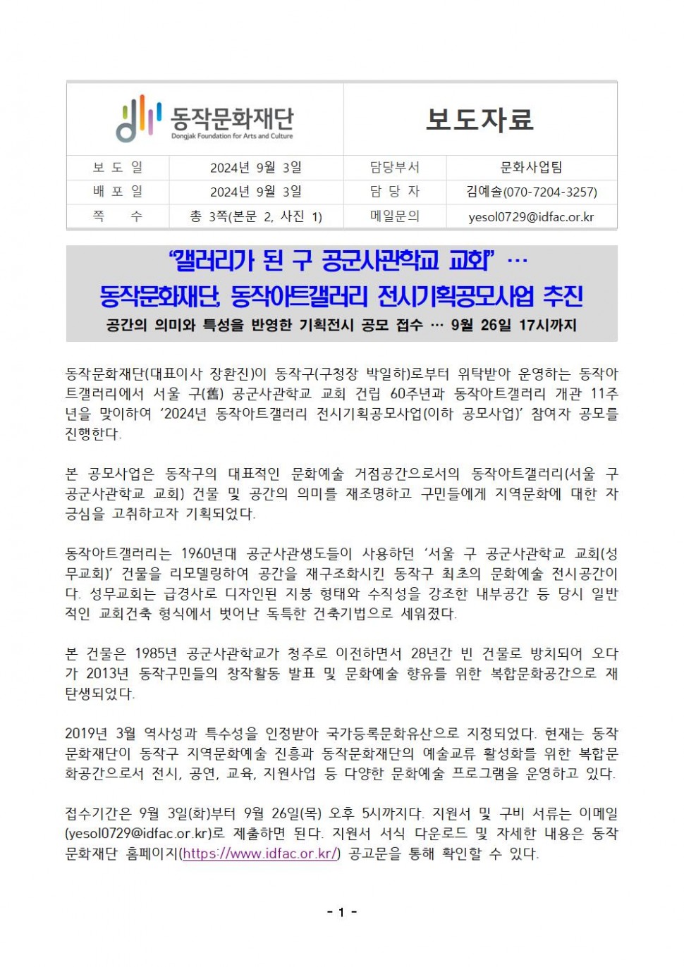 동작문화재단 Dongjak Foundation for Arts and Culture|보도자료|보도일 2024년 9월 3일|배포일 2024년 9월 3일|담당부서 문화사업팀|담당자 김예솔(070-7204-3257)|쪽 수 총 3쪽(본문 2, 사진 1)|메일문의 yesol0729@idfac.or.kr|갤러리가 된 구 공군사관학교 교회” 동작문화재단, 동작아트갤러리 전시기획공모사업 추진 공간의 의미와 특성을 반영한 기획전시 공모 접수... 9월 26일 17시까지|동작문화재단(대표이사 장환진)이 동작구(구청장 박일하)로부터 위탁받아 운영하는 동작아 트갤러리에서 서울 구(舊) 공군사관학교 교회 건립 60주년과 동작아트갤러리 개관 11주 년을 맞이하여 ‘2024년 동작아트갤러리 전시기획공모사업(이하 공모사업)` 참여자 공모를 진행한다.|본 공모사업은 동작구의 대표적인 문화예술 거점공간으로서의 동작아트갤러리(서울 구 공군사관학교 교회) 건물 및 공간의 의미를 재조명하고 구민들에게 지역문화에 대한 자 긍심을 고취하고자 기획되었다.|동작아트갤러리는 1960년대 공군사관생도들이 사용하던 `서울 구 공군사관학교 교회(성 무교회)’ 건물을 리모델링하여 공간을 재구조화시킨 동작구 최초의 문화예술 전시공간이 다. 성무교회는 급경사로 디자인된 지붕 형태와 수직성을 강조한 내부공간 등 당시 일반 적인 교회건축 형식에서 벗어난 독특한 건축기법으로 세워졌다.|본 건물은 1985년 공군사관학교가 청주로 이전하면서 28년간 빈 건물로 방치되어 오다 가 2013년 동작구민들의 창작활동 발표 및 문화예술 향유를 위한 복합문화공간으로 재탄생되었다.|2019년 3월 역사성과 특수성을 인정받아 국가등록문화유산으로 지정되었다. 현재는 동작 문화재단이 동작구 지역문화예술 진흥과 동작문화재단의 예술교류 활성화를 위한 복합문 화공간으로서 전시, 공연, 교육, 지원사업 등 다양한 문화예술 프로그램을 운영하고 있다. 접수기간은 9월 3일(화)부터 9월 26일(목) 오후 5시까지다. 지원서 및 구비 서류는 이메일 (yesol0729@idfac.or.kr)로 제출하면 된다. 지원서 서식 다운로드 및 자세한 내용은 동작 문화재단 홈페이지(https://www.idfac.or.kr/) 공고문을 통해 확인할 수 있다.|-1-