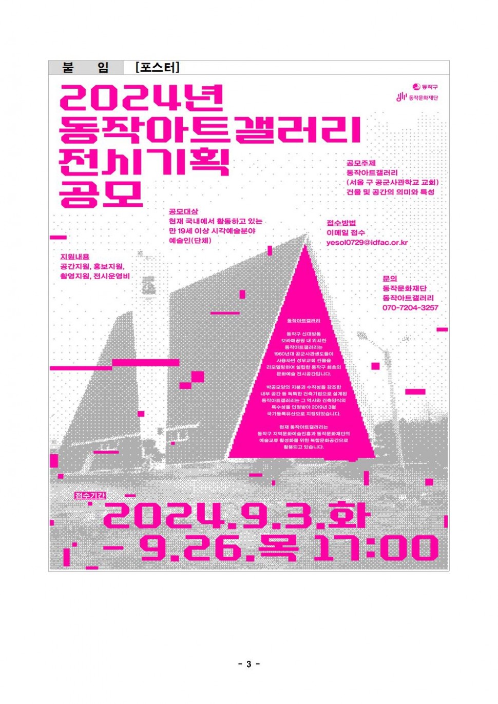 붙임|[포스터]|동작구 동작문화재단|2024 동작아트갤러리 전시기획 공모|공모주제 동작아트갤러리(서울 구 공군사관학교 교회) 건물 및 공간의 의미와 특성| 공모대상 현재 국내에서 활동하고 있는 만 19세 이상 시각예술분야 예술인(단체)|지원내용 공간지원, 홍보지원, 촬영지원, 전시운영비|접수방법 이메일 접수 yesol0729@idfac.or.kr|문의 동작문화재단 동작아트갤러리 070-7204-3257| 동작아트갤러리 동작구 신대방동 동작아트갤러리는 1960년대 공군사관생도들이 사용하던 성무교회 건물을 리모델링하여 설립한 동작구 최초의 문화예술 전시공간입니다. 박공모양의 지붕과 수직성을 강조한 내부 공간 등 독특한 건축기법으로 설계된 동작아트갤러리는 그 역사와 건축양식의 특수성을 인정받아 2019년 3월 국가등록유산으로 지정되었습니다. 현재 동작아트갤러리는 동작구 지역문화예술진흥과 동작문화재단의 예술교류 활성화를 위한 복합문화공간으로 활용되고 있습니다.|접수기간 2024.9.3.화 - 9.26.목 17:00
