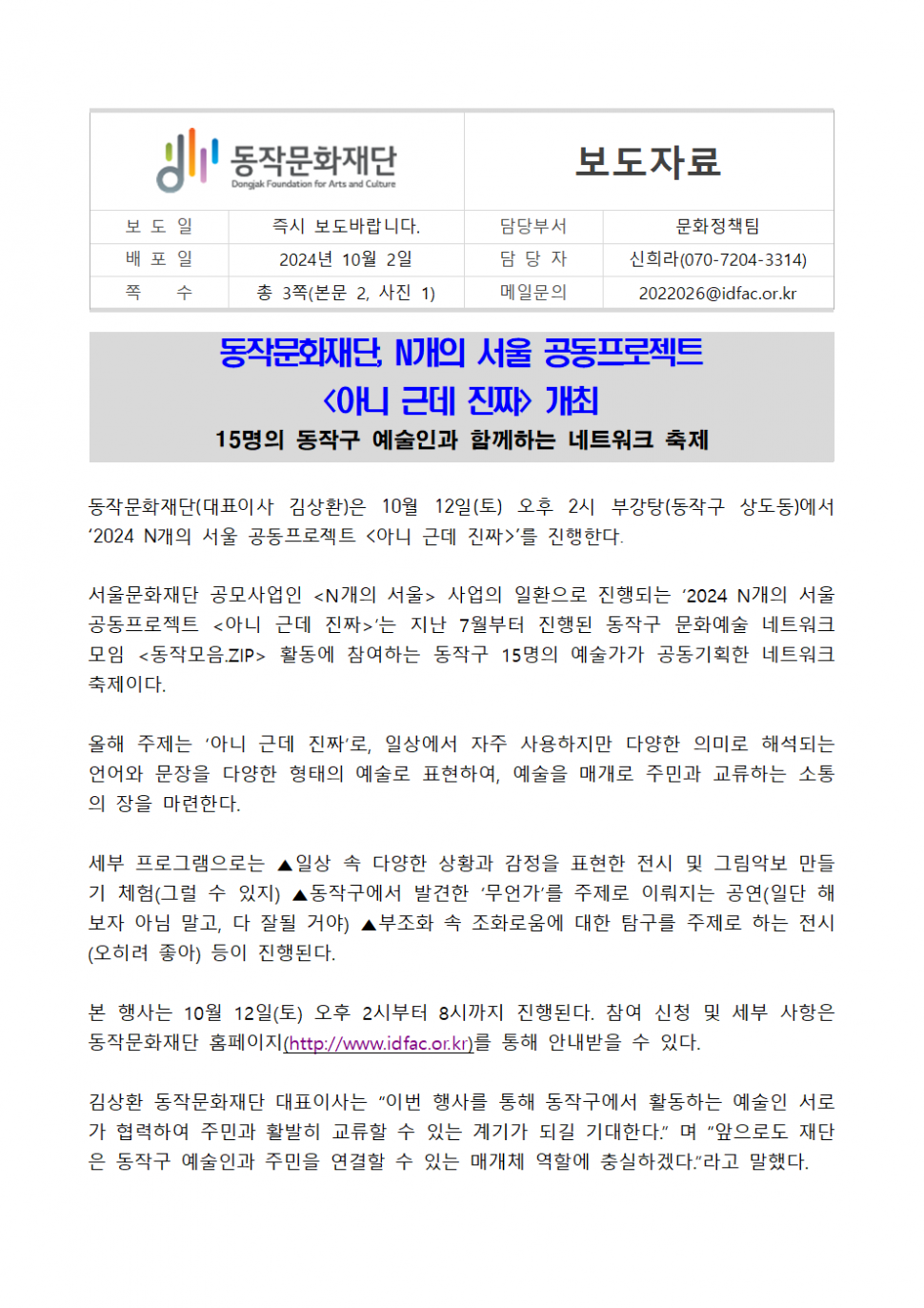 동작문화재단 Dongjak Foundation for Arts and Culture|보도자료|보도일 즉시 보도바랍니다. 배포일 2024년 10월 2일|쪽 수 총 3쪽(본문 2, 사진 1)|담당부서 문화정책팀|담당자 신희라(070-7204-3314) |메일문의 2022026@idfac.or.kr|동작문화재단, N개의 서울 공동프로젝트 &lt;아니 근데 진짜&gt; 개최 15명의 동작구 예술인과 함께하는 네트워크 축제|동작문화재단(대표이사 김상환)은 10월 12일(토) 오후 2시 부강탕(동작구 상도동)에서 `2024 N개의 서울 공동프로젝트 &lt;아니 근데 진짜&gt;`를 진행한다.|서울문화재단 공모사업인 &lt;N개의 서울&gt; 사업의 일환으로 진행되는 `2024 N개의 서울 공동프로젝트 &lt;아니 근데 진짜&gt;`는 지난 7월부터 진행된 동작구 문화예술 네트워크 모임 &lt;동작모음.ZIP&gt; 활동에 참여하는 동작구 15명의 예술가가 공동기획한 네트워크 축제이다.|올해 주제는 `아니 근데 진짜`로, 일상에서 자주 사용하지만 다양한 의미로 해석되는 언어와 문장을 다양한 형태의 예술로 표현하여, 예술을 매개로 주민과 교류하는 소통 의 장을 마련한다.|세부 프로그램으로는 ▲일상 속 다양한 상황과 감정을 표현한 전시 및 그림악보 만들 기 체험(그럴 수 있지) ▲동작구에서 발견한 `무언가`를 주제로 이뤄지는 공연(일단 해 보자 아님 말고, 다 잘될 거야) ▲부조화 속 조화로움에 대한 탐구를 주제로 하는 전시 (오히려 좋아) 등이 진행된다.|본 행사는 10월 12일(토) 오후 2시부터 8시까지 진행된다. 참여 신청 및 세부 사항은 동작문화재단 홈페이지(http://www.idfac.or.kr)를 통해 안내받을 수 있다.|김상환 동작문화재단 대표이사는