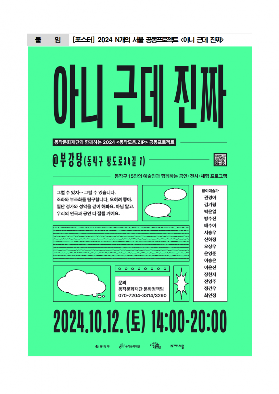 붙임|[포스터] 2024 N개의 서울 공동프로젝트 &lt;아니 근데 진짜&gt;|아니 근데 진짜|동작문화재단과 함께하는 2024 &lt;동작모음.ZIP&gt; 공동프로젝트|@부강탕(동작구 상도로34길 1) 동작구 15인의 예술인과 함께하는 공연·전시·체험 프로그램|참여예술가 권경아 김기령 박윤일 방수진 배수아 서승우 신하정 오상우 윤영준 이승은 이윤진 장현지 전영주 정건우 최인정|그럴 수 있지 그럴 수 있습니다.|조화와 부조화를 탐구합니다, 오히려 좋아. 일단 정가와 성악을 같이 해봐요. 아님 말고. 우리의 연극과 공연 다 잘될 거예요.|문의 동작문화재단 문화정책팀 070-7204-3314/3290|2024.10.12.(토)14:00-20:00|동작구 동작문화재단 서울문화재단 N개의 서울
