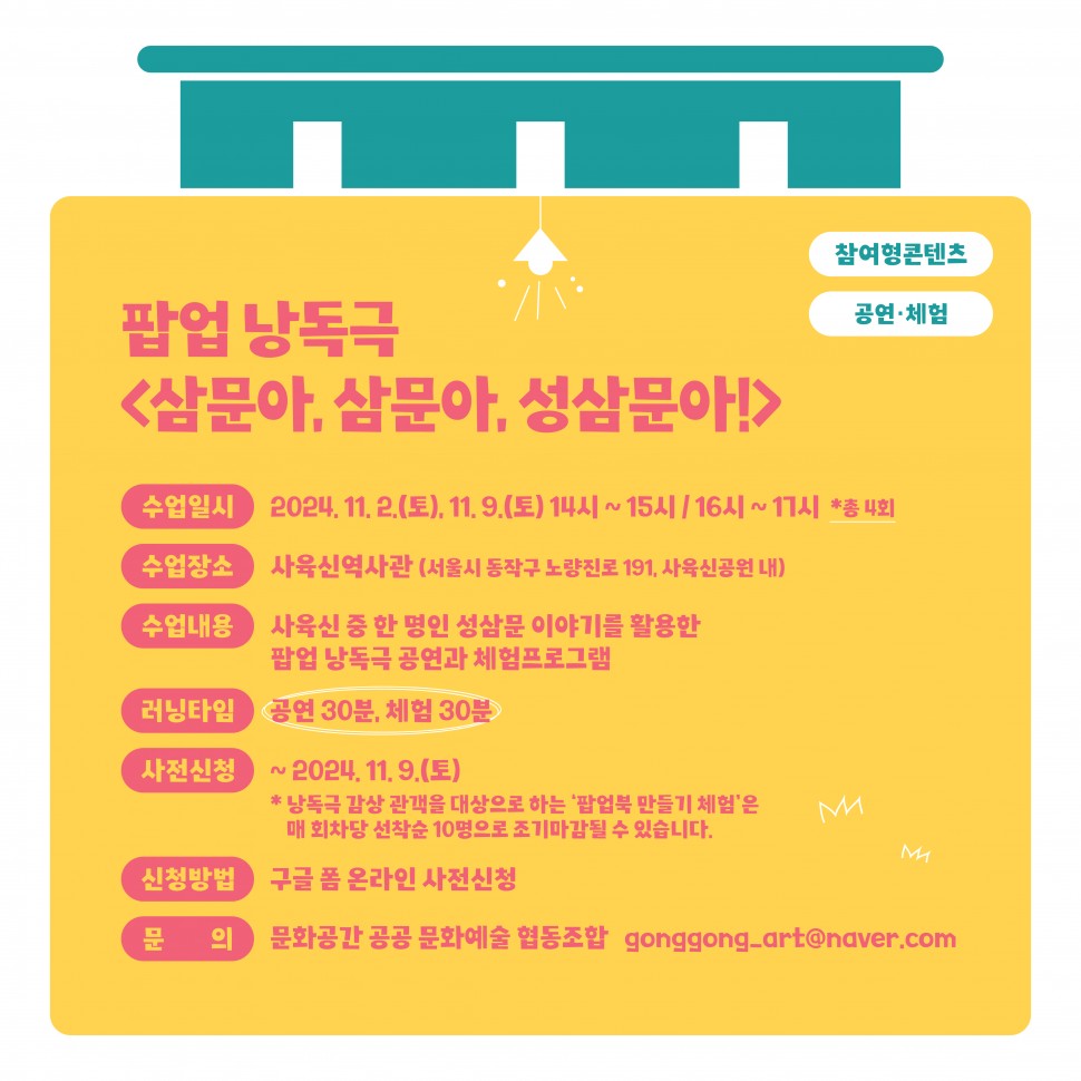 참여형콘텐츠 공연·체험|팝업 낭독극 &lt;삼문아, 삼문아, 성삼문아!&gt;|수업일시 2024. 11. 2.(토), 11. 9.(토) 14시~15시/16시 ~ 17시 *총 4회 수업장소 사육신역사관 (서울시 동작구 노량진로 191, 사육신공원 내)|수업내용 사육신 중 한 명인 성삼문 이야기를 활용한 팝업 낭독극 공연과 체험프로그램|러닝타임 공연 30분, 체험 30분|사전신청 ~2024. 11. 9.(토) *낭독극 감상 관객을 대상으로 하는 `팝업북 만들기 체험`은 매 회차당 선착순 10명으로 조기마감될 수 있습니다.|신청방법 구글 폼 온라인 사전신청|문 의 문화공간 공공문화예술 협동조합 gonggong-art@naver.com