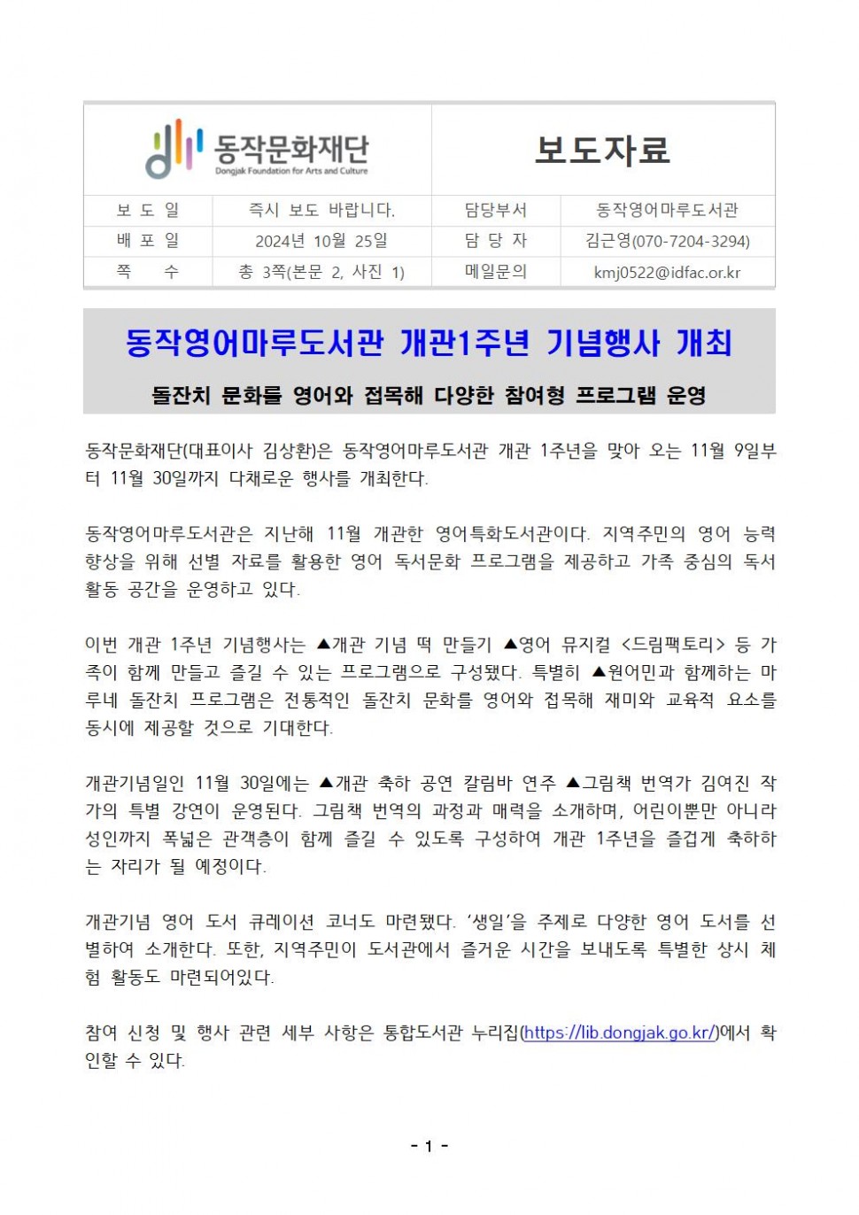 동작문화재단|Dongjak Foundation for Arts and Culture|보도자료|보도일|즉시 보도 바랍니다.|담당부서 동작영어마루도서관|배포일 2024년 10월 25일|쪽 수 총 3쪽(본문 2, 사진 1) |담당자 김근영(070-7204-3294)|메일문의kmj0522@idfac.or.kr|동작영어마루도서관 개관1주년 기념행사 개최 돌잔치 문화를 영어와 접목해 다양한 참여형 프로그램 운영|동작문화재단(대표이사 김상환)은 동작영어마루도서관 개관 1주년을 맞아 오는 11월 9일부 터 11월 30일까지 다채로운 행사를 개최한다.|동작영어마루도서관은 지난해 11월 개관한 영어특화도서관이다. 지역주민의 영어 능력 향상을 위해 선별 자료를 활용한 영어 독서문화 프로그램을 제공하고 가족 중심의 독서 활동 공간을 운영하고 있다.|이번 개관 1주년 기념행사는 ▲개관 기념 떡 만들기 ▲영어 뮤지컬 &lt;드림팩토리&gt; 등 가 족이 함께 만들고 즐길 수 있는 프로그램으로 구성됐다. 특별히 ▲원어민과 함께하는 마 루네 돌잔치 프로그램은 전통적인 돌잔치 문화를 영어와 접목해 재미와 교육적 요소를 동시에 제공할 것으로 기대한다.|개관기념일인 11월 30일에는 ▲개관 축하 공연 칼림바 연주 ▲그림책 번역가 김여진 작 가의 특별 강연이 운영된다. 그림책 번역의 과정과 매력을 소개하며, 어린이뿐만 아니라 성인까지 폭넓은 관객층이 함께 즐길 수 있도록 구성하여 개관 1주년을 즐겁게 축하하 는 자리가 될 예정이다.|개관기념 영어 도서 큐레이션 코너도 마련됐다. `생일`을 주제로 다양한 영어 도서를 선 별하여 소개한다. 또한, 지역주민이 도서관에서 즐거운 시간을 보내도록 특별한 상시 체 험 활동도 마련되어있다.|참여 신청 및 행사 관련 세부 사항은 통합도서관 누리집(https://lib.dongjak.go.kr/)에서 확인할 수 있다.|-1-
