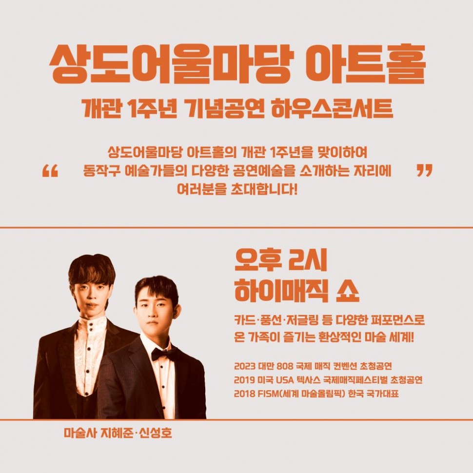 상도어울마당 아트홀/개관 1주년 기념공연 하우스콘서트/상도어울마당 아트홀의 개관 1주년을 맞이하여 `동작구 예술가들의 다양한 공연예술을 소개하는 자리에` 여러분을 초대합니다! | 마술사 지혜준·신성호 |/오후 2시 하이매직 쇼/카드,풍선,저글링 등 다양한 퍼포먼스로 온 가족이 즐기는 환상적인 마술 세계!/2023 대만 808 국제 매직 컨벤션 초청공연 2019 미국 USA 텍사스 국제매직페스티벌 초청공연 2018 FISM(세계마술올림픽) 한국 국가대표