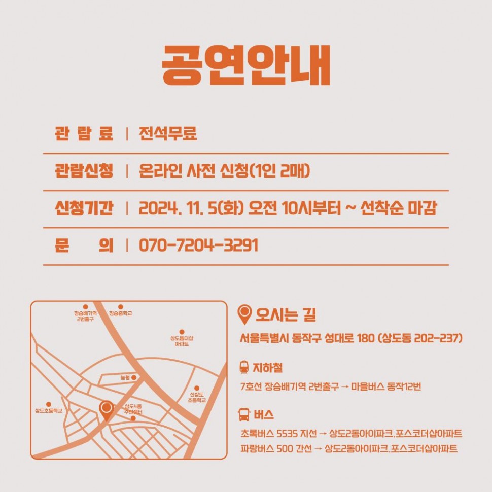 공연안내/ 관람료 |전석무료관람신청 | 온라인 사전 신청(1인 2매)/ 신청기간 2024. 11. 5(화) 오전 10시부터~ 선착순 마감/문 의 | 070-7204-3291/약도/오시는 길 - 서울특별시 동작구 성대로 180 (삼도동 202-237) /지하철:7호선 장승배기역 2번출구 - 마을버스 동작12번/버스: 초록버스 5535 지선 → 상도2동아이파크,포스코더샵아파트 파랑버스 500 간선 → 삼도2동아이파크,포스코더샵아파트