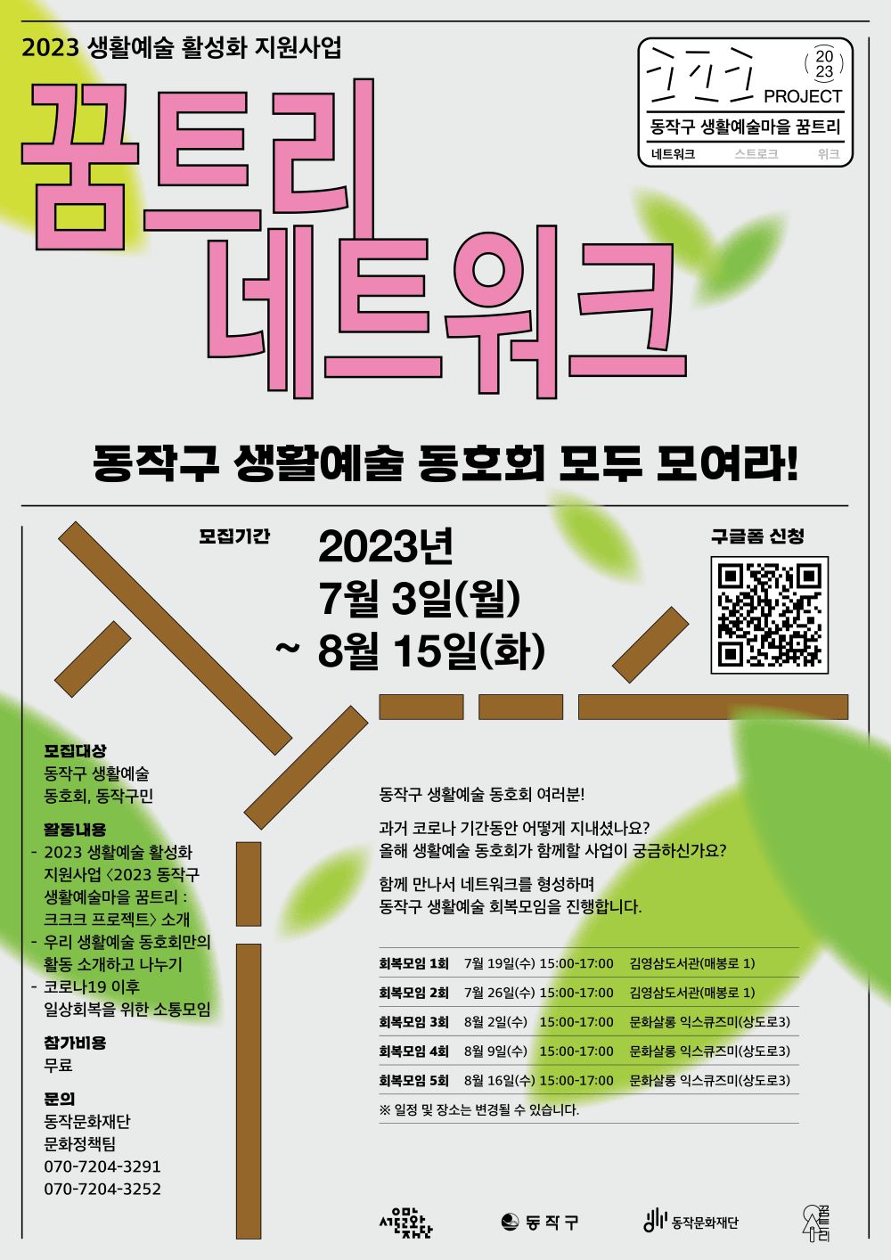 2023 생활예술 활성화 지원사업| 꿈트리 네트워크|2023 PROJECT 동작구 생활예술마을 꿈트리 네트워크| 동작구 생활예술 동호회 모두 모여라! | 모집기간 2023년 7월 3일(월) ~ 8월 15일(화) |구글폼 신청 QR코드 | 동작구 생활예술 동호회 여러분! 과거 코로나 기간동안 어떻게 지내셨나요? 올해 생활예술 동호회가 함께할 사업이 궁금하신가요? 함께 만나서 네트워크를 형성하며 동작구 생활예술 회복모임을 진행합니다.|회복모임 1회 7월 19일(수) 15:00-17:00 김영삼도서관(매봉로 1)|회복모임 2회 7월 26일(수) 15:00-17:00 김영삼도서관(매봉로 1)|회복모임 3회 8월 2일(수) 15:00-17:00 문화살롱 익스큐즈미(상도로3)|회복모임 4회 8월 9일(수) 15:00-17:00 문화살롱 익스큐즈미(상도로3)|회복모임 5회 8월 16일(수) 15:00-17:00 문화살롱 익스큐즈미(상도로3)| 모집대상: 동작구 생활예술 동호회, 동작구민| 활동내용: -2023 생활예술 활성화 지원사업 <2023 동작구 생활예술마을 꿈트리: 크크크 프로젝트> 소개 -우리 생활예술 동호회만의 활동 소개하고 나누기 -코로나19 이후 일상회복을 위한 소통모임 참가비용:무료 문의: 동작문화재단 문화정책팀 070-7204-3291 070-7204-3252|서울문화재단 동작구 동작문화재단 꿈트리