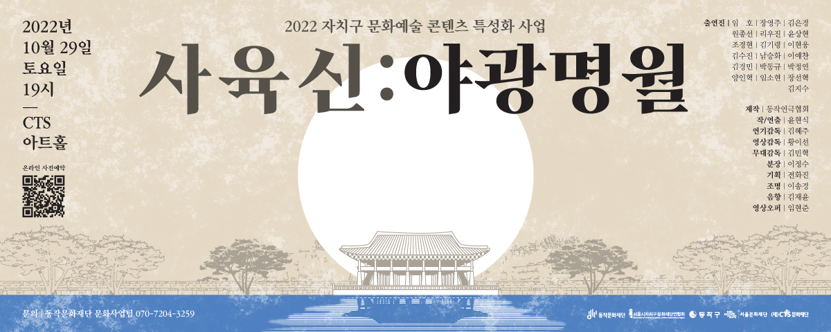 2022년 10월29일 토요일 19시 | CTS 아트홀|온라인 사전예약|2022 자치구 문화예술 콘텐츠 특성화 사업(사육신:야광명월) 출연진(임호,장영주,김은경,원종선,리우진,윤상현,조경현,김기량,이현웅,김수진,남승화,이예찬,김경민,박동규,박정연,양인혁,임소현,장선혁,김지수) | 제작:동작영극협회|작/연출:윤현식|연기감독:김혜주|영상감독:황이선|무대감독:김민혁|분장:이정수|기획:전화진|조명:이송경|음향:김재윤|영상오퍼:임현준 | 문의: 동작문화재단 문화사업팀 070-7204-3259 | 동작문화재단 서울시자치구문화재단연합회 동작구 서울문화재단 (재)CTS문화재단