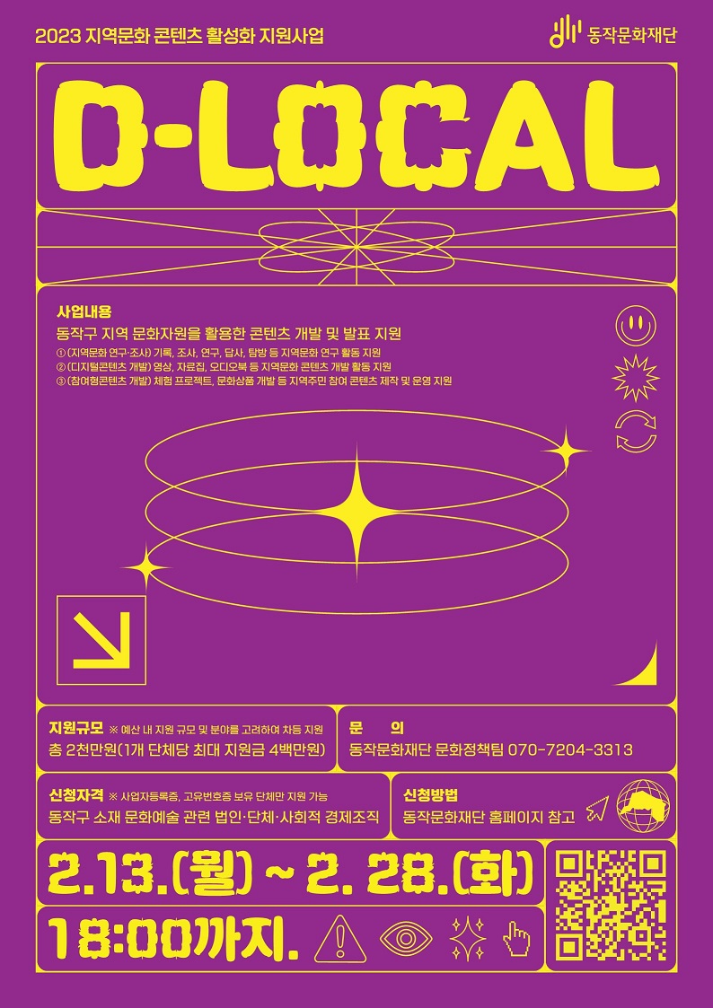 2023 지역문화 콘텐츠 활성화 지원사업 | 동작문화재단 | D-LOCAL(사업내용:동작구 지역 문화자원을 활용한 콘텐츠 개발 및 발표 지원(1.(지역문화 연구·조사)기록, 조사, 연구, 답사, 탐방 등 지역문화 연구 활동 지원. 2.(디지털콘텐츠 개발) 영상, 자료집, 오디오북 등 지역문화 콘텐츠 개발 활동 지원. 3.(참여형콘텐츠 개발) 체험 프로젝트, 문화상품 개발 등 지역주민 참여 콘텐츠 제작 및 운영 지원) / 지원규모 * 예산 내 지원 규모 및 분야를 고려하여 차등 지원 - 총 2천만원(1개 단체당 최대 지원금 4백만원 / 문의 : 동작문화재단 문화정책팀 070-7204-3313 / 신청자격 : *사업자등록증, 고유번호증 보유 단체만 지원 가능 - 동작구 소재 문화예술 관련 법인·단체·사회적 경제조직 / 신청방법 : 동작문화재단 홈페이지 참고 | 2.13.(월) ~2.28.(화) 18:00까지.)