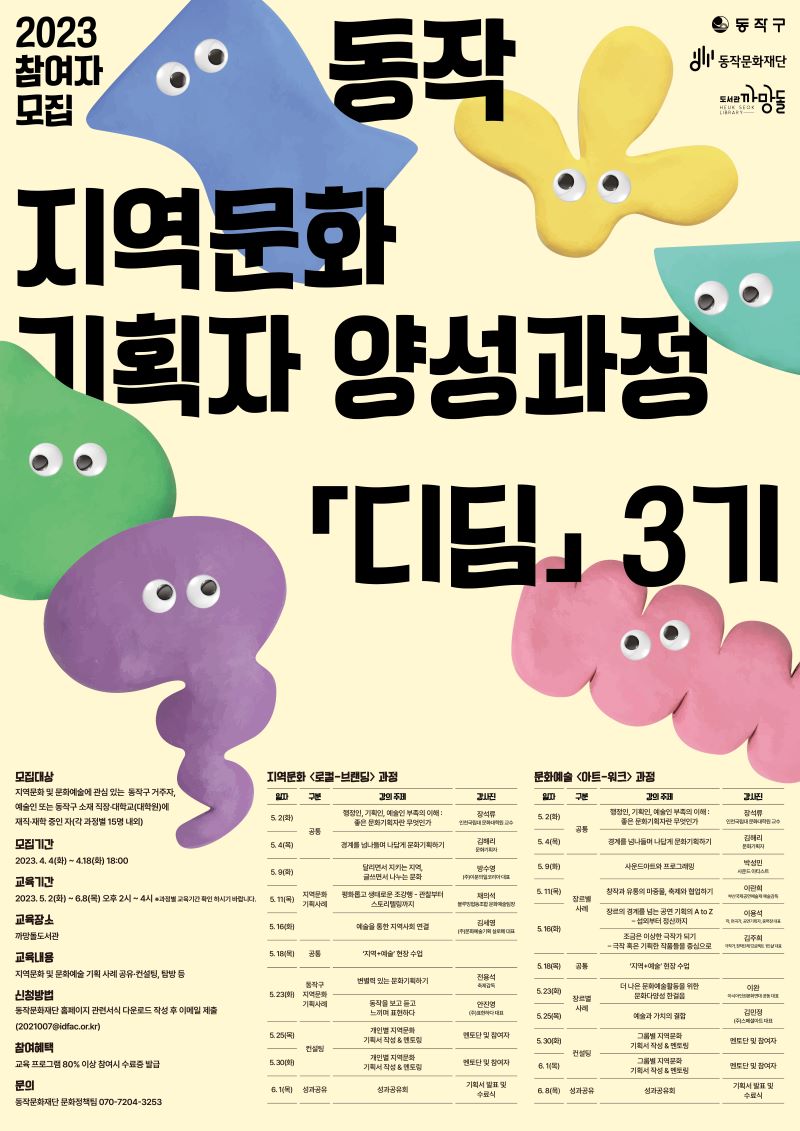 2023 참여자 모집 | 동작구 동작문화재단 도서관 까망돌|동작 지역문화 기획자 양성과정 디딤 3기 | 모집대상:지역문화 및 문화예술에 관심 있는 동작구 거주자, 예술인 또는 동작구 소재 직장·대학교(대학원)에 재직·재학 중인 자(각 과정별 15명 내외)|모집기간:2023.4.4(화)~4.18(화) 18:00|교육기간:2023.5.2(화)~6.8(목) 오후2시~4시 *과정별 교육기간 확인 하시기 바랍니다.|교육장소:까망돌도서관|교육내용:지역문화 및 문화예술 기획 사례공유·컨설팅,탐방 등|신첩방법:동작문화재단 홈페이지 관련서식 다운로드 작성후 이메일 제출(2021007@idfac.or.kr)|참여혜택:교육 프로그램80% 이상 참여시 수료증 발급|문의:동작문화재단 문화정책팀 070-7204-5253|지역문화<로컬-브랜딩>과정(일자/구분/강의주제/강사진 | (5.2(화)/공통/행정인,기획인,예술인 부족의 이해:좋은 문화기획자란 무엇인가/장석류(인천국립대 문화대학원 교수)), (5.4(목)/공통/경계를 넘나들며 나답게 문화기획하기/김해리(문화기획자)), (5.9(화)/지역문화 기획사례/달리면서 지키는 지역, 글쓰면서 나누는 문화/방수영(주)이분의일코리아 대표)), (5.11(목)/지역문화 기획사례/평화롭고 생태로운 조강행-관찰부터 스토리텔링까지/채의석(블루밍협동조합 문화예술팀장)), (5.16(화)/지역문화 기획사례/예술을 통한 지역사회 연결/김세영(주)문화예술기획 실로에 대표)), (5.18(목)/공통/지역+예술 현장수업), (5.23(화)/동작구 지역문화 기획사례/변결력 있는 문화기획하기, 동작을 보고 듣고 느끼며 표현하다/전용석(축제감독),안진영(주)표현하다 대표), (5.25(목)/컨설팅/개인별 지역문화 기획서 작성&멘토링/멘토단 및 참여자), (5.30(화)/컨설팅/개인별 지역문화 기획서 작성 & 멘토링/멘토단 및 참여자), (6.1(목)/성과공유/성과공유회/기획서 발표 및 수료식))   |문화예술<아트-워크>과정(일자/구분/강의주제/강사진 | (5.2(화)/공통/행정인,기획인,예술인 부족의 이해:좋은 문화기획자란 무엇인가/장석류(인천국립대 문화대학원 교수)), (5.4(목)/공통/경계를 넘나들며 나답게 문화기획하기/김해리(문화기획자)), (5.9(화)/장르별 사례/사운드아트와 프로그래밍/박성민(사운드 아티스트)), (5.11(목)/장르별 사례/창작과 유통의 마중물, 축제와 협업하기/이란희(부산국제공연예술제 예술감독)), (5.16(화)/장르별 사례/장르의 경계를 넘는 공연 기획의 A to Z-섭외부터 정산까지/이용석(작,편곡가,공연기획자,중력장 대표)), (5.16(화)/장르별 사례/조금은 이상한 극작가 되기-극작 혹은 기획한 작품들을 중심으로/김주희(극작가,창작단체 프로젝트1인실 대표)), (5.18(목)/공통/지역+예술 현장수업), (5.23(화)/장르별 사례/더 나은 문화예술활동을 위한 문화다양성 한걸음/이완(아시아인권문화연대 공동 대표)), (5.25(목)/장르별 사례/예술과 가치의 결함/김민정(주)스페셜아트 대표), (5.30(화)/컨설팅/그룹별 지역문화 기획서 기획서 작성 & 멘토링/멘토단 및 참여자), (6.1(목)/컨설팅/그룹별 지역문화 기획서 기획서 작성 & 멘토링/멘토단 및 참여자), (6.8(목)/성과공유/성과공유회/기획서 발표 및 수료식))