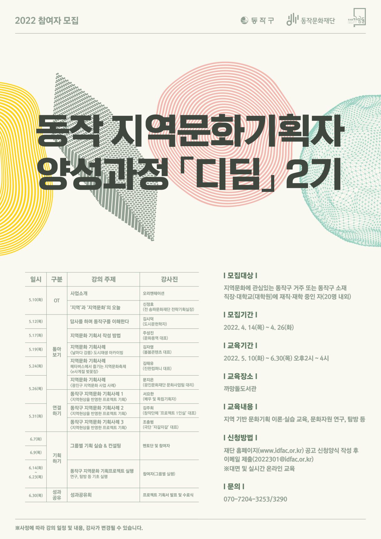 2022 참여자 모집 | 동작구 동작문화재단 도서관 까망돌 | 동작 지역문화 기획자 양성과정 디딤 2기 | 일시/구분/강의주제/강사진( (5.10(화)/OT/사업소개/오리엔테이션),(5.10(화)/OT/지역과 지역문화의 오늘/신정호(전 송파문화재단 잔략기획실장),(5.12(목)/톺아보기/답사를 하며 동작구를 이해한다/김시덕(도시문헌학자)),(5.17(화)/톺아보기/지역문화 기획서 작성 방법/주성진(문화용역 대표)),(5.19(목)/톺아보기/지역문화 기획사례 <날마다 강릉> 도시재생 아카이빙/김자영(봄봄콘텐츠 대표)),(5.19(목)/톺아보기/지역문화 기획사례 메타버스에서 즐기는 지역문화축제<e사계절 벚꽃장>/김태유(진한컴퍼니 대표)),(5.26(목)/톺아보기/지역문화 기획사례 <광진구 지역문화 사업 사례>/문지은(광진문화재단 문화사업팀 대리)) ,(5.26(목)/연결하기/동작구 지역문화 기획사례 1 <지역현상을 반영한 프로젝트 기획>/서요한(배우 및 독립기획자)),(5.31(화)/연결하기/동작구 지역문화 기획사례2<지역현상을 반영한 프로젝트 기획>/김주희(창작단체 프로젝트1인실 대표)),(5.31(화)/연결하기/동작구 지역문화 기획사례3<지역현상을 반영한 프로젝트 기획>/조충범(극단 자갈자갈 대표)),(6.7(화)/기획하기/그룹별 기획 실습 & 컨설팅/멘토단 및 참여자),(6.9(목)/기획하기/그룹별 기획 실습 & 컨설팅/멘토단 및 참여자) ,(6.14(화)~6.23(목)/기획하기/동작구 지역문화 기획 프로젝트 실행 연구,탐방 등 기초 실행/참여자(그룹별 실행)),(6.30(목)/성과공유/성과공유회/프로젝트 기획서 발표 및 수료식)) | 모집대상: 지역문화에 관심있는 동작구 거주 또는 동작구 소재 직장·대학교(대학원)에 재직·재학 중인자(20명 내외)|모집기간:2022.4.14(목)~5.26(화)|교육기간:2022.5.10(화)~6.30(목) 오후2시~4시|교육장소:까망돌도서관|교육내용:지역 기반 문화기획 이론·실습교육,문화자원 연구,탐방 등 | 신청방법:재단 홈페이지(www.idfac.or.kr)공고 신청양식 작성 후 이메일 제출(2022301@idfac.or.kr) *대면 및 실시간 온라인 교육|문의:070-7204-3253/3290 |*사정에 따라 강의 ㅇ리정 및 내용, 강사가 변경될 수 있습니다.