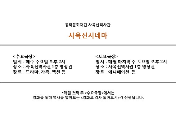 동작문화재단 사육신역사관 | 사육신시네마 | <수요극장> 일시: 매주 수요일 오후2시 장소: 사육신역사관 1층 영상관 장르: 드라마, 가족, 액션 등 | <토요극장> 일시: 매월 마지막 주 토요일 오후2시 장소: 사육신역사관 1층 영상관 장르: 애니메이션 등 | *매월 첫째 주 <수요극장>에서는 영화를 통해 역사를 알아보는 <영화로 역사 톺아보기>가 진행됩니다.